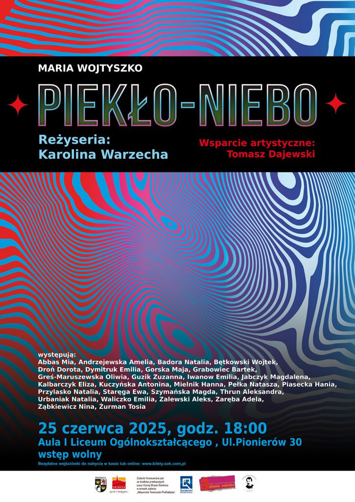 Plakat promujący spektakl „PIEKŁO–NIEBO” na podstawie tekstu Marii Wojtyszko. Reżyseria: Karolina Warzecha Wsparcie artystyczne: Tomasz Dajewski Tło plakatu ma dynamiczne, psychodeliczne wzory w czerwieni, błękicie i granacie, tworzące wrażenie ruchu i przestrzeni. Występują: Abbas Mia, Andrzejewska Amelia, Badora Natalia, Bętkowski Wojtek, Droń Dorota, Dymitruk Emilia, Gorska Maja, Grabowiec Bartek, Greś-Maruszewska Oliwia, Guzik Zuzanna, Iwanow Emilia, Jabczyk Magdalena, Kalbarczyk Eliza, Kuczyńska Antonina, Mielnik Hanna, Pełka Natasza, Piasecka Hania, Przylasko Natalia, Staręga Ewa, Szymańska Magda, Thrun Aleksandra, Urbaniak Natalia, Waliczko Emilia, Zalewski Aleks, Zaręba Adela, Ząbkiewicz Nina, Żurman Tosia. Data wydarzenia: 25 czerwca 2025, godz. 18:00 Miejsce: Aula I Liceum Ogólnokształcącego, ul. Pionierów 30 Wstęp wolny – bezpłatne wejściówki dostępne w kasie lub online na stronie www.bilety.sok.com.pl Na dole plakatu umieszczono logotypy partnerów i organizatorów projektu.
