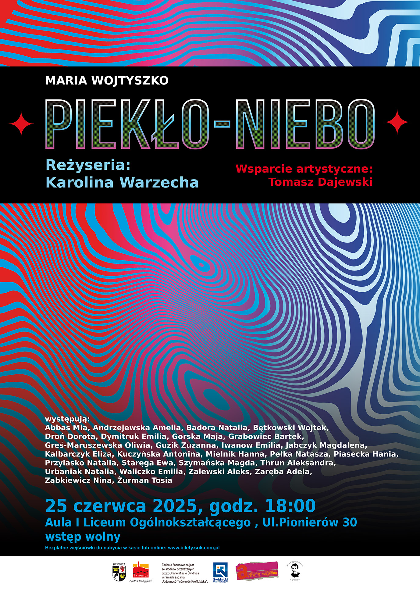 Plakat promujący spektakl „PIEKŁO–NIEBO” na podstawie tekstu Marii Wojtyszko. Reżyseria: Karolina Warzecha Wsparcie artystyczne: Tomasz Dajewski Tło plakatu ma dynamiczne, psychodeliczne wzory w czerwieni, błękicie i granacie, tworzące wrażenie ruchu i przestrzeni. Występują: Abbas Mia, Andrzejewska Amelia, Badora Natalia, Bętkowski Wojtek, Droń Dorota, Dymitruk Emilia, Gorska Maja, Grabowiec Bartek, Greś-Maruszewska Oliwia, Guzik Zuzanna, Iwanow Emilia, Jabczyk Magdalena, Kalbarczyk Eliza, Kuczyńska Antonina, Mielnik Hanna, Pełka Natasza, Piasecka Hania, Przylasko Natalia, Staręga Ewa, Szymańska Magda, Thrun Aleksandra, Urbaniak Natalia, Waliczko Emilia, Zalewski Aleks, Zaręba Adela, Ząbkiewicz Nina, Żurman Tosia. Data wydarzenia: 25 czerwca 2025, godz. 18:00 Miejsce: Aula I Liceum Ogólnokształcącego, ul. Pionierów 30 Wstęp wolny – bezpłatne wejściówki dostępne w kasie lub online na stronie www.bilety.sok.com.pl Na dole plakatu umieszczono logotypy partnerów i organizatorów projektu.